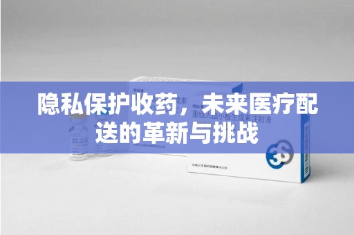 常州隐私保护收药，未来医疗配送的革新与挑战