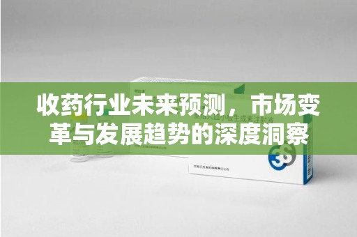 常州收药行业未来预测，市场变革与发展趋势的深度洞察