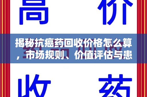 常州揭秘抗癌药回收价格怎么算，市场规则、价值评估与患者权益