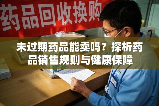 常州未过期药品能卖吗？探析药品销售规则与健康保障