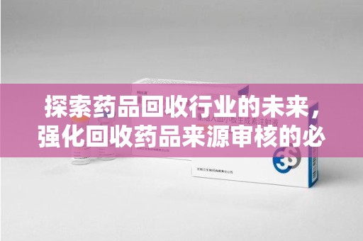 常州探索药品回收行业的未来，强化回收药品来源审核的必要性