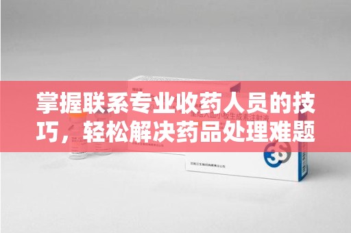 常州掌握联系专业收药人员的技巧，轻松解决药品处理难题