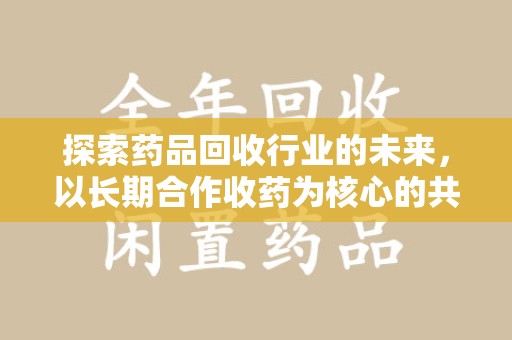 常州探索药品回收行业的未来，以长期合作收药为核心的共赢模式