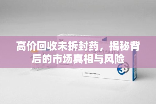 常州高价回收未拆封药，揭秘背后的市场真相与风险