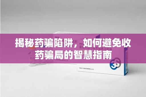 常州揭秘药骗陷阱，如何避免收药骗局的智慧指南