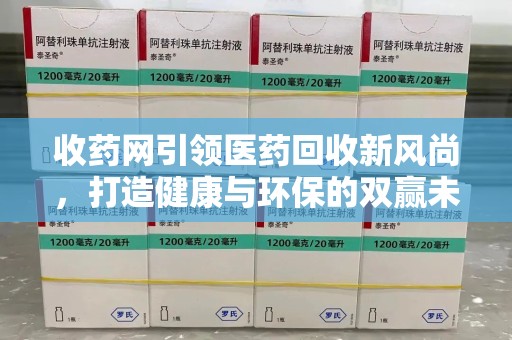 常州收药网引领医药回收新风尚，打造健康与环保的双赢未来