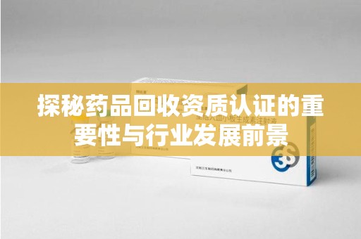 常州探秘药品回收资质认证的重要性与行业发展前景