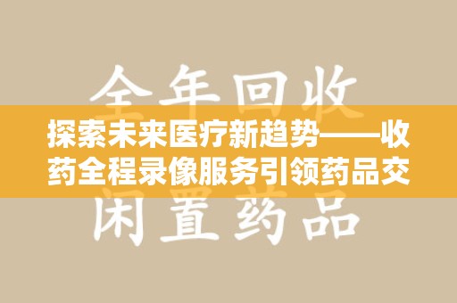 常州探索未来医疗新趋势——收药全程录像服务引领药品交付安全新篇章