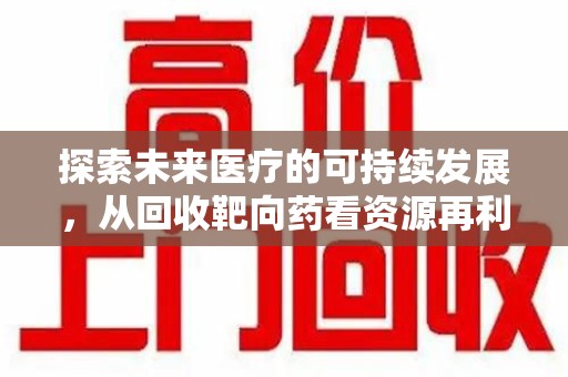 常州探索未来医疗的可持续发展，从回收靶向药看资源再利用的重要性