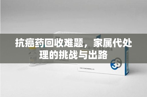 常州抗癌药回收难题，家属代处理的挑战与出路