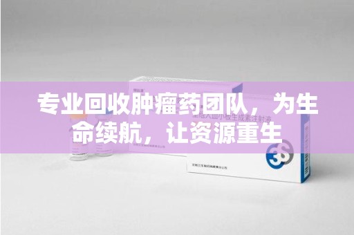 常州专业回收肿瘤药团队，为生命续航，让资源重生