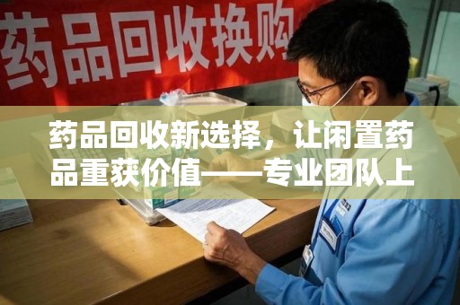 常州药品回收新选择，让闲置药品重获价值——专业团队上门收药服务