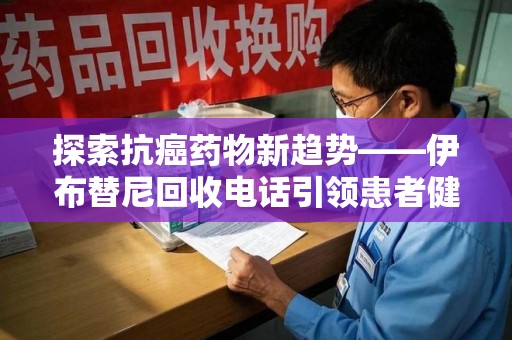 常州探索抗癌药物新趋势——伊布替尼回收电话引领患者健康管理新篇章