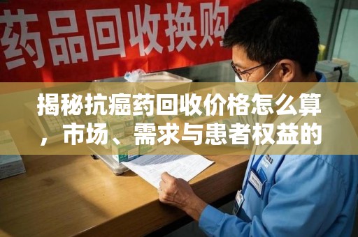 常州揭秘抗癌药回收价格怎么算，市场、需求与患者权益的平衡之道
