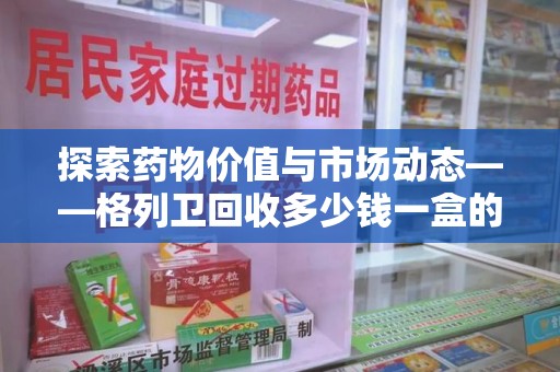 常州探索药物价值与市场动态——格列卫回收多少钱一盒的全面解析