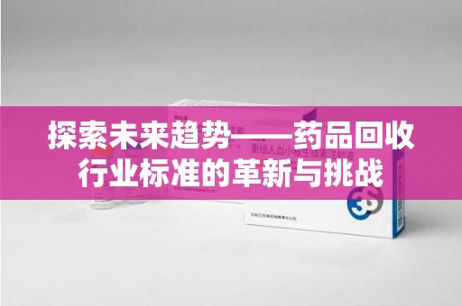 常州探索未来趋势——药品回收行业标准的革新与挑战
