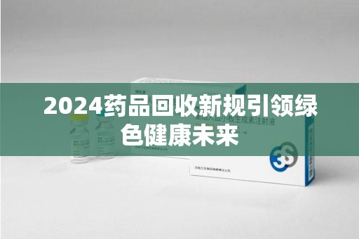 常州2024药品回收新规引领绿色健康未来