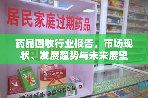 常州药品回收行业报告，市场现状、发展趋势与未来展望