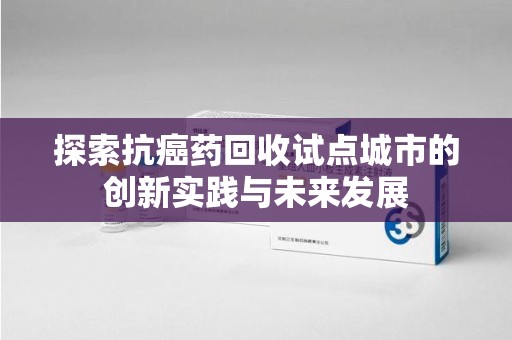 常州探索抗癌药回收试点城市的创新实践与未来发展