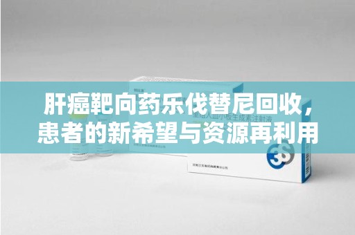 常州肝癌靶向药乐伐替尼回收，患者的新希望与资源再利用