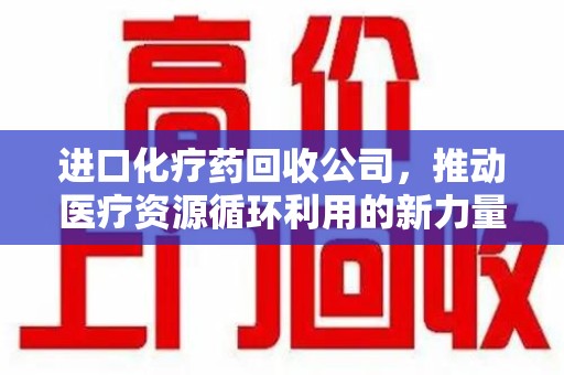 常州进口化疗药回收公司，推动医疗资源循环利用的新力量