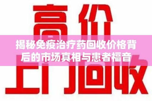 常州揭秘免疫治疗药回收价格背后的市场真相与患者福音