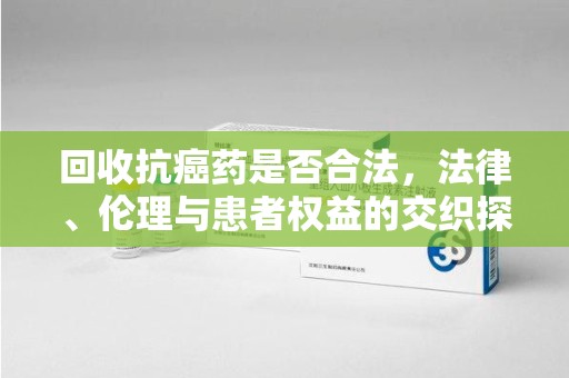常州回收抗癌药是否合法，法律、伦理与患者权益的交织探讨