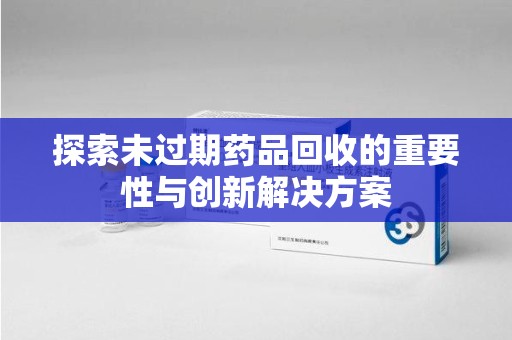 常州探索未过期药品回收的重要性与创新解决方案