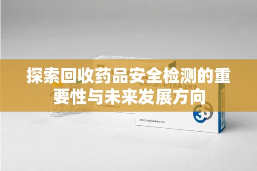 常州探索回收药品安全检测的重要性与未来发展方向
