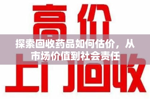 常州探索回收药品如何估价，从市场价值到社会责任