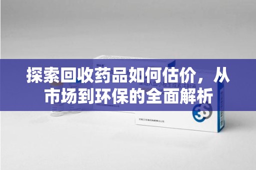 常州探索回收药品如何估价，从市场到环保的全面解析