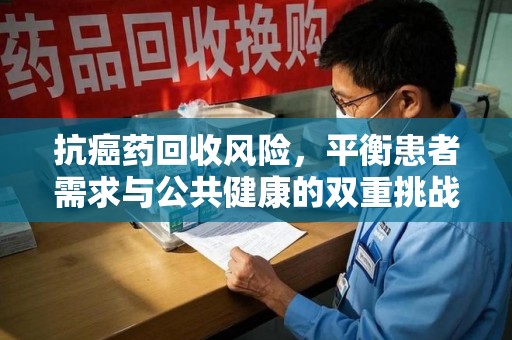 常州抗癌药回收风险，平衡患者需求与公共健康的双重挑战
