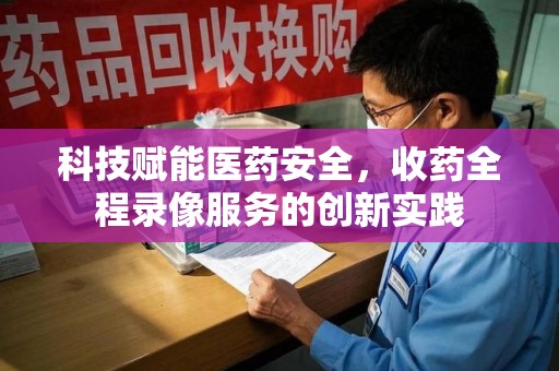 常州科技赋能医药安全，收药全程录像服务的创新实践