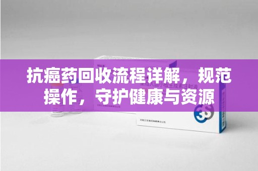 常州抗癌药回收流程详解，规范操作，守护健康与资源