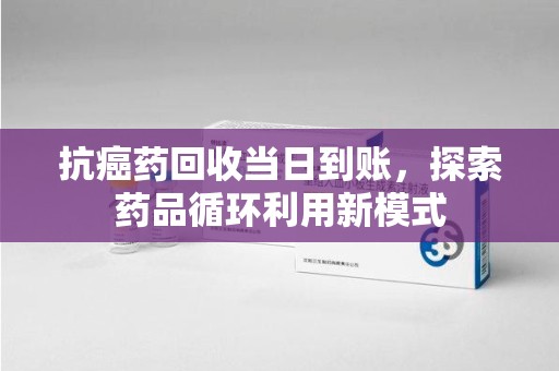 常州抗癌药回收当日到账，探索药品循环利用新模式