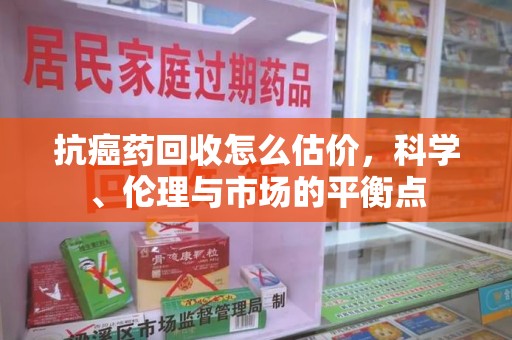 常州抗癌药回收怎么估价，科学、伦理与市场的平衡点