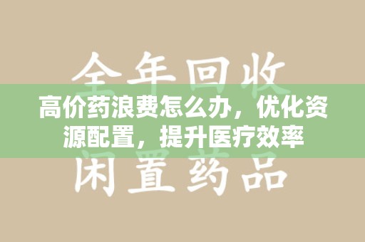 常州高价药浪费怎么办，优化资源配置，提升医疗效率