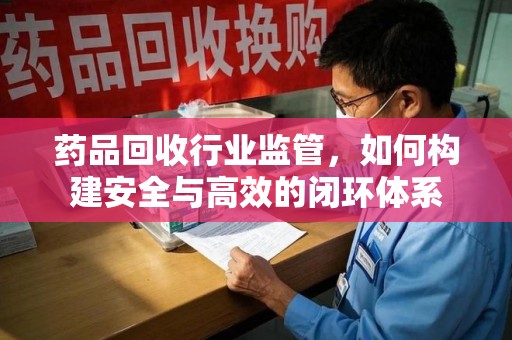 常州药品回收行业监管，如何构建安全与高效的闭环体系