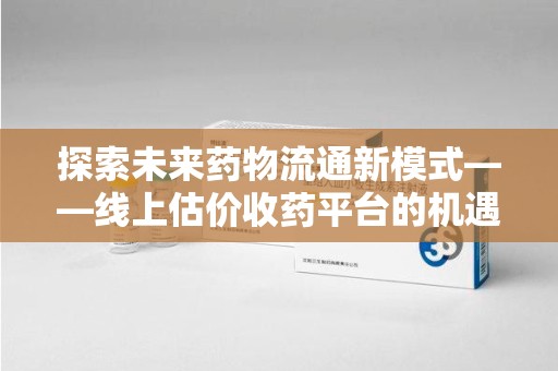 常州探索未来药物流通新模式——线上估价收药平台的机遇与挑战