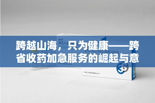 常州跨越山海，只为健康——跨省收药加急服务的崛起与意义
