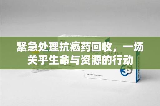 常州紧急处理抗癌药回收，一场关乎生命与资源的行动
