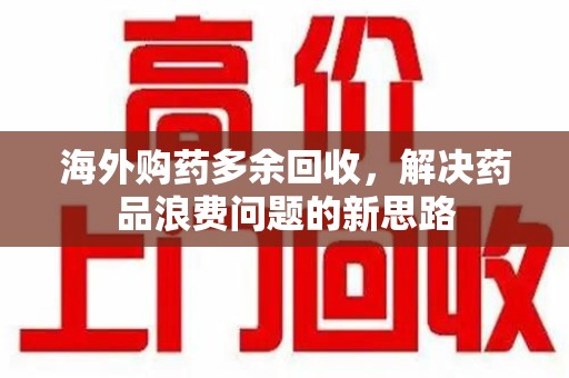 常州海外购药多余回收，解决药品浪费问题的新思路