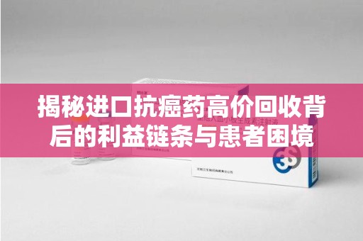 常州揭秘进口抗癌药高价回收背后的利益链条与患者困境